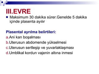 III.EVRE Maksimum 30 dakika sürer.Genelde 5 dakika içinde plasenta ayılır Plasental ayrılma belirtileri: a. Ani kan boşalması b. Uterusun abdomende yükselmesi c. Uterusun sertleşip ve yuvarlaklaşması d. Umblikal kordun vajenin altına inmesi 