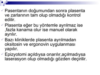 Pasentanın doğumundan sonra plasenta ve zarlarının tam olup olmadığı kontrol edilir. Plasenta eğer bu yöntemle ayrılmaz ise ,fazla kanama olur ise manuel olarak ayrılır. Bazı kliniklerde plasenta ayrılmadan oksitosin ve ergonovin uygulanması yapılır.  Epizyotomi açıldıysa onarılır,açılmadıysa laserasyon olup olmadığı gözden deçirilir. 