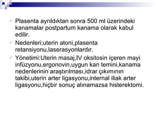 Plasenta ayrıldıktan sonra 500 ml üzerindeki kanamalar postpartum kanama olarak kabul edilir. Nedenleri;uterin atoni,plasenta retansiyonu,laserasyonlardır. Yönetimi:Uterin masaj,IV oksitosin içeren mayi infüzyonu,ergonovin,uygun kan temini,kanama nedenlerinin araştırılması,idrar çıkımının takibi,uterin arter ligasyonu,internal iliak arter ligasyonu,hiçbir sonuç alınamazsa histerektomi. 