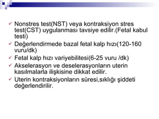 Nonstres test(NST) veya kontraksiyon stres test(CST) uygulanması tavsiye edilir.(Fetal kabul testi) Değerlendirmede bazal fetal kalp hızı(120-160 vuru/dk) Fetal kalp hızı variyebilitesi(6-25 vuru /dk) Akselerasyon ve deselerasyonların uterin kasılmalarla ilişkisine dikkat edilir.  Uterin kontraksiyonların süresi,sıklığı şiddeti değerlendirilir.  