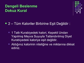 Dengeli Beslenme Dokuz Kural 2 – Tüm Kaloriler Birbirine Eşit Değildir : 1 Tatlı Kurabiyedeki kalori, Kepekli Undan Yapılmış Meyva Suyuyla Tatlandırılmış Diyet Kurabiyedeki kaloriye eşit değildir. Aldığınız kalorinin niteliğine ve miktarına dikkat ediniz. 