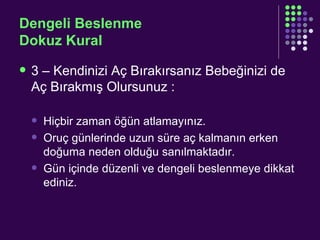 Dengeli Beslenme Dokuz Kural 3 – Kendinizi Aç Bırakırsanız Bebeğinizi de Aç Bırakmış Olursunuz : Hiçbir zaman öğün atlamayınız. Oruç günlerinde uzun süre aç kalmanın erken doğuma neden olduğu sanılmaktadır. Gün içinde düzenli ve dengeli beslenmeye dikkat ediniz. 