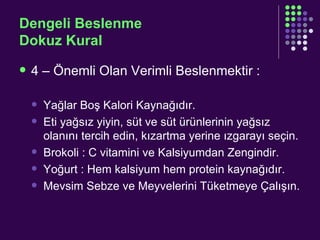 Dengeli Beslenme Dokuz Kural 4 – Önemli Olan Verimli Beslenmektir : Yağlar Boş Kalori Kaynağıdır. Eti yağsız yiyin, süt ve süt ürünlerinin yağsız olanını tercih edin, kızartma yerine ızgarayı seçin. Brokoli : C vitamini ve Kalsiyumdan Zengindir. Yoğurt : Hem kalsiyum hem protein kaynağıdır. Mevsim Sebze ve Meyvelerini Tüketmeye Çalışın. 
