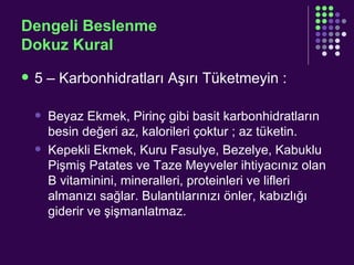 Dengeli Beslenme Dokuz Kural 5 – Karbonhidratları Aşırı Tüketmeyin : Beyaz Ekmek, Pirinç gibi basit karbonhidratların besin değeri az, kalorileri çoktur ; az tüketin. Kepekli Ekmek, Kuru Fasulye, Bezelye, Kabuklu Pişmiş Patates ve Taze Meyveler ihtiyacınız olan B vitaminini, mineralleri, proteinleri ve lifleri almanızı sağlar. Bulantılarınızı önler, kabızlığı giderir ve şişmanlatmaz. 