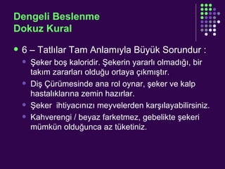 Dengeli Beslenme Dokuz Kural 6 – Tatlılar Tam Anlamıyla Büyük Sorundur : Şeker boş kaloridir. Şekerin yararlı olmadığı, bir takım zararları olduğu ortaya çıkmıştır.  Diş Çürümesinde ana rol oynar, şeker ve kalp hastalıklarına zemin hazırlar. Şeker  ihtiyacınızı meyvelerden karşılayabilirsiniz. Kahverengi / beyaz farketmez, gebelikte şekeri mümkün olduğunca az tüketiniz. 