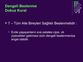 Dengeli Beslenme Dokuz Kural 7 – Tüm Aile Bireyleri Sağlıklı Beslenmelidir : Evde yaşayanların eve patates cipsi, vb yiyecekleri getirmesi sizin dengeli beslenmenize engel olabilir. 
