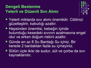 Dengeli Beslenme Yeterli ve Düzenli Sıvı Alımı Yeterli miktarda sıvı alımı önemlidir. Cildinizi güzelleştirir, kabızlığı azaltır. Hepsinden önemlisi, bebeğin içinde bulunduğu kesedeki sıvının azalmasına engel olur ve erken doğum riskini azaltır. Günde en az 8 Su Bardağı Su içiniz. Bir kerede 2 bardaktan fazla su içmeyiniz. Sütün üçte ikisi de sudur, süt ve çorba da sıvı kaynaklarıdır. 