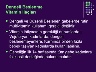 Dengeli Beslenme Vitamin İlaçları Dengeli ve Düzenli Beslenen gebelerde rutin multivitamin kullanımı gerekli değildir. Vitamin ihtiyacının gerektiği durumlarda ; Vejeteryan kadınlarda, dengeli beslenemeyenlere, Karnında birden fazla bebek taşıyan kadınlarda kullanılabilinir. Gebeliğin ilk 14 haftasında tüm gebe kadınlara folik asit desteğinde bulunulmalıdır. 