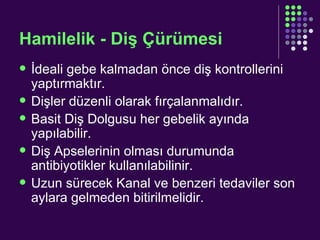 Hamilelik - Diş Çürümesi İdeali gebe kalmadan önce diş kontrollerini yaptırmaktır. Dişler düzenli olarak fırçalanmalıdır. Basit Diş Dolgusu her gebelik ayında yapılabilir. Diş Apselerinin olması durumunda antibiyotikler kullanılabilinir. Uzun sürecek Kanal ve benzeri tedaviler son aylara gelmeden bitirilmelidir. 