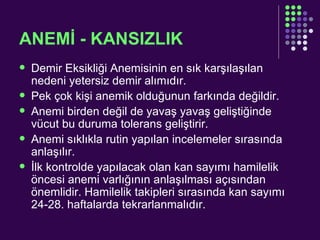 ANEMİ - KANSIZLIK Demir Eksikliği Anemisinin en sık karşılaşılan nedeni yetersiz demir alımıdır.  Pek çok kişi anemik olduğunun farkında değildir.  Anemi birden değil de yavaş yavaş geliştiğinde vücut bu duruma tolerans geliştirir.  Anemi sıklıkla rutin yapılan incelemeler sırasında anlaşılır. İlk kontrolde yapılacak olan kan sayımı hamilelik öncesi anemi varlığının anlaşılması açısından önemlidir. Hamilelik takipleri sırasında kan sayımı 24-28. haftalarda tekrarlanmalıdır.  
