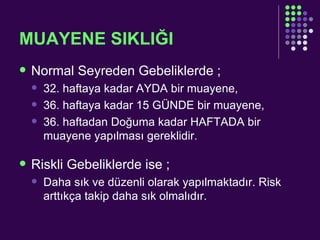 MUAYENE SIKLIĞI Normal Seyreden Gebeliklerde ; 32. haftaya kadar AYDA bir muayene, 36. haftaya kadar 15 GÜNDE bir muayene, 36. haftadan Doğuma kadar HAFTADA bir muayene yapılması gereklidir. Riskli Gebeliklerde ise ; Daha sık ve düzenli olarak yapılmaktadır. Risk arttıkça takip daha sık olmalıdır. 