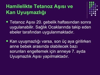 Hamilelikte Tetanoz Aşısı ve  Kan Uyuşmazlığı Tetanoz Aşısı 20. gebelik haftasından sonra uygulanabilir. Sağlık Ocaklarında takip eden ebeler tarafından uygulanmaktadır. Kan uyuşmazlığı varsa, son üç aya girilirken anne bebek arasında olabilecek bazı sorunları engellemek için anneye 7. ayda Uyuşmazlık Aşısı yapılmaktadır. 