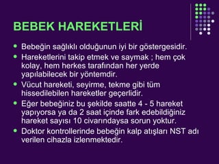 BEBEK HAREKETLERİ Bebeğin sağlıklı olduğunun iyi bir göstergesidir. Hareketlerini takip etmek ve saymak ; hem çok kolay, hem herkes tarafından her yerde yapılabilecek bir yöntemdir.  Vücut hareketi, seyirme, tekme gibi tüm hissedilebilen hareketler geçerlidir.  Eğer bebeğiniz bu şekilde saatte 4 - 5 hareket yapıyorsa ya da 2 saat içinde fark edebildiğiniz hareket sayısı 10 civarındaysa sorun yoktur. Doktor kontrollerinde bebeğin kalp atışları NST adı verilen cihazla izlenmektedir.  