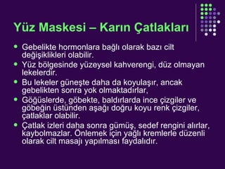 Yüz Maskesi – Karın Çatlakları Gebelikte hormonlara bağlı olarak bazı cilt değişiklikleri olabilir. Yüz bölgesinde yüzeysel kahverengi, düz olmayan lekelerdir. Bu lekeler güneşte daha da koyulaşır, ancak gebelikten sonra yok olmaktadırlar, Göğüslerde, göbekte, baldırlarda ince çizgiler ve göbeğin üstünden aşağı doğru koyu renk çizgiler, çatlaklar olabilir.  Çatlak izleri daha sonra gümüş, sedef rengini alırlar, kaybolmazlar. Önlemek için yağlı kremlerle düzenli olarak cilt masajı yapılması faydalıdır. 