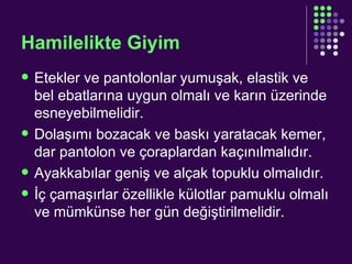 Hamilelikte Giyim Etekler ve pantolonlar yumuşak, elastik ve bel ebatlarına uygun olmalı ve karın üzerinde esneyebilmelidir. Dolaşımı bozacak ve baskı yaratacak kemer, dar pantolon ve çoraplardan kaçınılmalıdır. Ayakkabılar geniş ve alçak topuklu olmalıdır. İç çamaşırlar özellikle külotlar pamuklu olmalı ve mümkünse her gün değiştirilmelidir. 