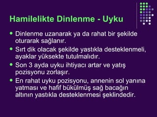Hamilelikte Dinlenme - Uyku Dinlenme uzanarak ya da rahat bir şekilde oturarak sağlanır.  Sırt dik olacak şekilde yastıkla desteklenmeli, ayaklar yüksekte tutulmalıdır. Son 3 ayda uyku ihtiyacı artar ve yatış pozisyonu zorlaşır. En rahat uyku pozisyonu, annenin sol yanına yatması ve hafif bükülmüş sağ bacağın altının yastıkla desteklenmesi şeklindedir. 