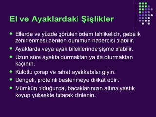 El ve Ayaklardaki Şişlikler Ellerde ve yüzde görülen ödem tehlikelidir, gebelik zehirlenmesi denilen durumun habercisi olabilir. Ayaklarda veya ayak bileklerinde şişme olabilir. Uzun süre ayakta durmaktan ya da oturmaktan kaçının. Külotlu çorap ve rahat ayakkabılar giyin. Dengeli, proteinli beslenmeye dikkat edin. Mümkün olduğunca, bacaklarınızın altına yastık koyup yüksekte tutarak dinlenin. 