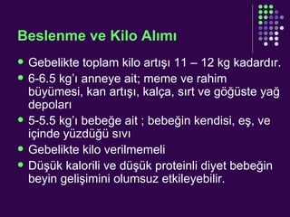 Beslenme ve Kilo Alımı  Gebelikte toplam kilo artışı 11 – 12 kg kadardır. 6-6.5 kg’ı anneye ait; meme ve rahim büyümesi, kan artışı, kalça, sırt ve göğüste yağ depoları 5-5.5 kg’ı bebeğe ait ; bebeğin kendisi, eş, ve içinde yüzdüğü sıvı Gebelikte kilo verilmemeli Düşük kalorili ve düşük proteinli diyet bebeğin beyin gelişimini olumsuz etkileyebilir. 