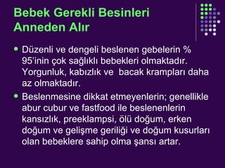 Bebek Gerekli Besinleri Anneden Alır Düzenli ve dengeli beslenen gebelerin % 95’inin çok sağlıklı bebekleri olmaktadır. Yorgunluk, kabızlık ve  bacak krampları daha az olmaktadır. Beslenmesine dikkat etmeyenlerin; genellikle abur cubur ve fastfood ile beslenenlerin kansızlık, preeklampsi, ölü doğum, erken doğum ve gelişme geriliği ve doğum kusurları olan bebeklere sahip olma şansı artar.  