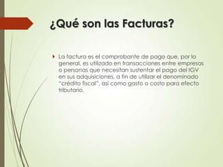 ¿Qué son las Facturas?
 La factura es el comprobante de pago que, por lo
general, es utilizado en transacciones entre empresas
o personas que necesitan sustentar el pago del IGV
en sus adquisiciones, a fin de utilizar el denominado
“crédito fiscal”, así como gasto o costo para efecto
tributario.

 