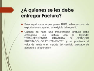 ¿A quienes se les debe
entregar Factura?
 Solo aquel usuario que posea RUC, salvo en caso de
exportaciones, que no es exigible tal requisito
 Cuando se hace una transferencia gratuita debe
entregarse
una
factura
con
la
leyenda:
“TRANSFERENCIA
GRATUITA
O
SERVICIO
PRESTADO GRATUITAMENTE”, y se precisara el
valor de venta o el importe del servicio prestado de
acuerdo a la operación

 