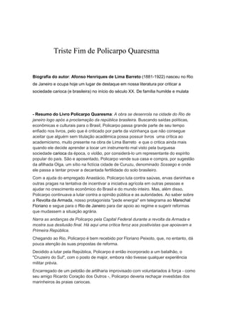 Triste Fim de Policarpo Quaresma
Biografia do autor: Afonso Henriques de Lima Barreto (1881-1922) nasceu no Rio
de Janeiro e ocupa hoje um lugar de destaque em nossa literatura por criticar a
sociedade carioca (e brasileira) no início do século XX. De família humilde e mulata
- Resumo do Livro Policarpo Quaresma: A obra se desenrola na cidade do Rio de
janeiro logo após a proclamação da república brasileira. Buscando saídas políticas,
econômicas e culturais para o Brasil, Policarpo passa grande parte de seu tempo
enfiado nos livros, pelo que é criticado por parte da vizinhança que não consegue
aceitar que alguém sem titulação acadêmica possa possuir livros uma crítica ao
academicismo, muito presente na obra de Lima Barreto e que o critica ainda mais
quando ele decide aprender a tocar um instrumento mal visto pela burguesa
sociedade carioca da época, o violão, por considerá-lo um representante do espírito
popular do país. São e aposentado, Policarpo vende sua casa e compra, por sugestão
da afilhada Olga, um sítio na fictícia cidade de Curuzu, denominado Sossego e onde
ele passa a tentar provar a decantada fertilidade do solo brasileiro.
Com a ajuda do empregado Anastácio, Policarpo luta contra saúvas, ervas daninhas e
outras pragas na tentativa de incentivar a iniciativa agrícola em outras pessoas e
ajudar no crescimento econômico do Brasil e do mundo inteiro. Mas, além disso,
Policarpo continuava a lutar contra a opinião pública e as autoridades. Ao saber sobre
a Revolta da Armada, nosso protagonista "pede energia" em telegrama ao Marechal
Floriano e segue para o Rio de Janeiro para dar apoio ao regime e sugerir reformas
que mudassem a situação agrária.
Narra as andanças de Policarpo pela Capital Federal durante a revolta da Armada e
mostra sua desilusão final. Há aqui uma crítica feroz aos positivistas que apoiavam a
Primeira República.
Chegando ao Rio, Policarpo é bem recebido por Floriano Peixoto, que, no entanto, dá
pouca atenção às suas propostas de reforma.
Decidido a lutar pela República, Policarpo é então incorporado a um batalhão, o
"Cruzeiro do Sul", com o posto de major, embora não tivesse qualquer experiência
militar prévia.
Encarregado de um pelotão de artilharia improvisado com voluntariados à força - como
seu amigo Ricardo Coração dos Outros -, Policarpo deveria rechaçar investidas dos
marinheiros às praias cariocas.
 