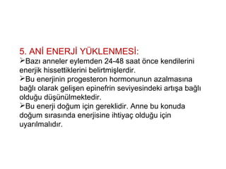 5. ANİ ENERJİ YÜKLENMESİ:
Bazı anneler eylemden 24-48 saat önce kendilerini
enerjik hissettiklerini belirtmişlerdir.
Bu enerjinin progesteron hormonunun azalmasına
bağlı olarak gelişen epinefrin seviyesindeki artışa bağlı
olduğu düşünülmektedir.
Bu enerji doğum için gereklidir. Anne bu konuda
doğum sırasında enerjisine ihtiyaç olduğu için
uyarılmalıdır.
 