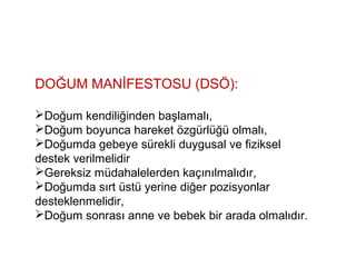 DOĞUM MANİFESTOSU (DSÖ):
Doğum kendiliğinden başlamalı,
Doğum boyunca hareket özgürlüğü olmalı,
Doğumda gebeye sürekli duygusal ve fiziksel
destek verilmelidir
Gereksiz müdahalelerden kaçınılmalıdır,
Doğumda sırt üstü yerine diğer pozisyonlar
desteklenmelidir,
Doğum sonrası anne ve bebek bir arada olmalıdır.
 