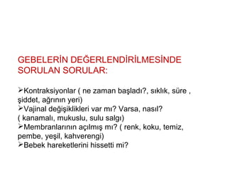 GEBELERİN DEĞERLENDİRİLMESİNDE
SORULAN SORULAR:
Kontraksiyonlar ( ne zaman başladı?, sıklık, süre ,
şiddet, ağrının yeri)
Vajinal değişiklikleri var mı? Varsa, nasıl?
( kanamalı, mukuslu, sulu salgı)
Membranlarının açılmış mı? ( renk, koku, temiz,
pembe, yeşil, kahverengi)
Bebek hareketlerini hissetti mi?
 