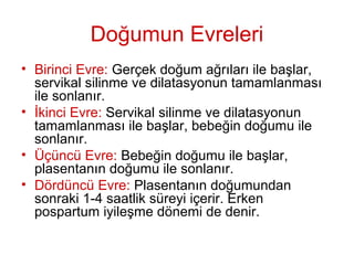 Doğumun Evreleri
• Birinci Evre: Gerçek doğum ağrıları ile başlar,
servikal silinme ve dilatasyonun tamamlanması
ile sonlanır.
• İkinci Evre: Servikal silinme ve dilatasyonun
tamamlanması ile başlar, bebeğin doğumu ile
sonlanır.
• Üçüncü Evre: Bebeğin doğumu ile başlar,
plasentanın doğumu ile sonlanır.
• Dördüncü Evre: Plasentanın doğumundan
sonraki 1-4 saatlik süreyi içerir. Erken
pospartum iyileşme dönemi de denir.
 