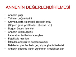 ANNENİN DEĞERLENDİRİLMESİ
• Annenin yaşı
• Tahmini doğum tarihi
• Gravida, para ve önceki obstetrik öykü
• (Doğum şekli, problemler, abortus. vb.)
• Doğum öncesi izlemler
• Annenin vital bulguları
• Laboratuar testleri ve sonuçları
• Fetal kalp hızı ritmi
• İstenilen analjezi ve anestezinin tipi
• Belirlenen problemlerin geçmiş ve şimdiki tedavisi
• Annenin doğuma ilişkin öğrenmek istediği konular
 