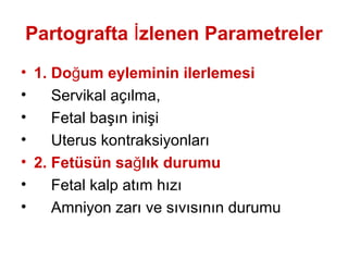 Partografta İzlenen Parametreler
• 1. Doğum eyleminin ilerlemesi
• Servikal açılma,
• Fetal başın inişi
• Uterus kontraksiyonları
• 2. Fetüsün sağlık durumu
• Fetal kalp atım hızı
• Amniyon zarı ve sıvısının durumu
 