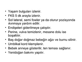 • Yaşam bulguları izlenir.
• FKS 5 dk arayla izlenir.
• Sol lateral, semi fowler ya da oturur pozisyonda
ıkınmaya yardım edilir.
• Endişeleri giderilmeye çalışılır.
• Perine, vulva temizlenir, mesane dolu ise
boşaltılır.
• Baş doğar doğmaz bebeğin ağzı ve burnu silinir.
• Umblikal kord klemplenir.
• Bebek anneye gösterilir, ten teması sağlanır.
• Yenidoğan bakımı yapılır.
 
