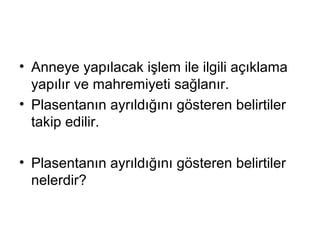 • Anneye yapılacak işlem ile ilgili açıklama
yapılır ve mahremiyeti sağlanır.
• Plasentanın ayrıldığını gösteren belirtiler
takip edilir.
• Plasentanın ayrıldığını gösteren belirtiler
nelerdir?
 