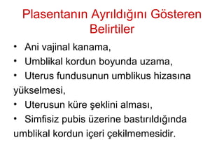 Plasentanın Ayrıldığını Gösteren
Belirtiler
• Ani vajinal kanama,
• Umblikal kordun boyunda uzama,
• Uterus fundusunun umblikus hizasına
yükselmesi,
• Uterusun küre şeklini alması,
• Simfisiz pubis üzerine bastırıldığında
umblikal kordun içeri çekilmemesidir.
 