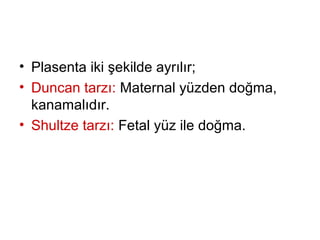 • Plasenta iki şekilde ayrılır;
• Duncan tarzı: Maternal yüzden doğma,
kanamalıdır.
• Shultze tarzı: Fetal yüz ile doğma.
 