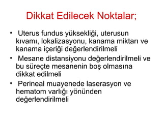 Dikkat Edilecek Noktalar;
• Uterus fundus yüksekliği, uterusun
kıvamı, lokalizasyonu, kanama miktarı ve
kanama içeriği değerlendirilmeli
• Mesane distansiyonu değerlendirilmeli ve
bu süreçte mesanenin boş olmasına
dikkat edilmeli
• Perineal muayenede laserasyon ve
hematom varlığı yönünden
değerlendirilmeli
 