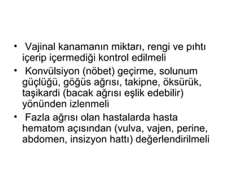 • Vajinal kanamanın miktarı, rengi ve pıhtı
içerip içermediği kontrol edilmeli
• Konvülsiyon (nöbet) geçirme, solunum
güçlüğü, göğüs ağrısı, takipne, öksürük,
taşikardi (bacak ağrısı eşlik edebilir)
yönünden izlenmeli
• Fazla ağrısı olan hastalarda hasta
hematom açısından (vulva, vajen, perine,
abdomen, insizyon hattı) değerlendirilmeli
 