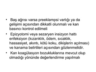 • Baş ağrısı varsa preeklampsi varlığı ya da
gelişimi açısından dikkatli olunmalı ve kan
basıncı kontrol edilmeli
• Epizyotomi veya sezaryen insizyon hattı
enfeksiyon (kızarıklık, ödem, sıcaklık,
hassasiyet, akıntı, kötü koku, dikişlerin açılması)
ve kanama belirtileri açısından gözlenmelidir.
• Kan koagülasyon bozukluklarına mevcut olup
olmadığı yönünde değerlendirme yapılmalı
 