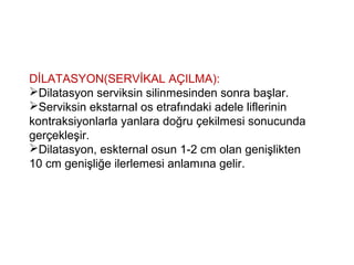 DİLATASYON(SERVİKAL AÇILMA):
Dilatasyon serviksin silinmesinden sonra başlar.
Serviksin ekstarnal os etrafındaki adele liflerinin
kontraksiyonlarla yanlara doğru çekilmesi sonucunda
gerçekleşir.
Dilatasyon, eskternal osun 1-2 cm olan genişlikten
10 cm genişliğe ilerlemesi anlamına gelir.
 
