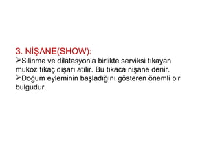 3. NİŞANE(SHOW):
Silinme ve dilatasyonla birlikte serviksi tıkayan
mukoz tıkaç dışarı atılır. Bu tıkaca nişane denir.
Doğum eyleminin başladığını gösteren önemli bir
bulgudur.
 