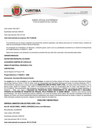 Valor unitário: R$ 0,5877
Quantidade estimada: 8000,00
Valor total estimado: R$ 4.701,60
Valor total estimado da empresa: R$ 174.965,60.
Fica declarado que os preços constantes da presente Ata, portanto registrados, são válidos pelo prazo de 12 (doze) meses, contados da
data de sua publicação no Diário Oficial do Município.
As obrigações da Contratada e do Município, condições gerais, assim como as penalidades encontram-se no Edital de Embasamento
do Pregão Eletrônico nº 036/2013 – SMS.
Nada mais havendo a ser declarado, foi encerrada a presente Ata que, após lida e aprovada, será assinada pelas partes.
ADRIANO MASSUDA
SECRETÁRIO MUNICIPAL DASAÚDE
ALEXANDRE RAMPONI DE CARVALHO
DIMACI PR MATERIAL CIRÚRGICO LTDA
CONTRATADA
Ata de Registro de Preços nº 06
Pregão Eletrônico n° 036/2013 – SMS.
Interessado: Secretaria Municipal da Saúde.
Aos quatro dias do mês de junho do ano de dois mil e treze, na cidade de Curitiba, Estado do Paraná, na Secretaria Municipal da Saúde,
sita na Rua Francisco Torres, nº 830, 9º andar, neste ato representada pelo Secretário Municipal da Saúde, Sr. Adriano Massuda, CPF nº
030.349.659-23, registram-se os preços da empresa DIMASTER COM. DE PROD. HOSP. LTDA, com sede à Rua Vasco da Gama, nº 33,
Bairro Centro, Barão de Cotegipe - RS, CNPJ nº 02.520.829/0001-40, neste ato representado pelo Sr. Odair José Balestrin, CPF nº
811.773.489-24. Tal procedimento está embasado nos termos do Decreto Municipal nº 1.550/06 e do Edital de Pregão Eletrônico nº
036/2013 – SMS, cujo objeto é “SELEÇÃO DE PROPOSTAS PARA FORNECIMENTO DE MEDICAMENTOS E SOLUÇÕES,
ATRAVÉS DO SISTEMA DE REGISTRO DE PREÇOS, PELO PERÍODO DE 12 (DOZE) MESES”, referente ao(s) item(ns) abaixo
discriminado(s), com seu(s) respectivo(s) preço(s) unitário(s), em nome da empresa acima citada. O(s) item(ns) constante(s) nesta Ata de
Registro de Preços com seu(s) respectivo(s) preço(s) registrado(s) não obriga a Secretaria Municipal da Saúde a adquirir as quantidades
totais estimadas, podendo ser parciais, integrais ou mesmo abster-se de adquiri-los.
ITENS COM 1º MENOR PREÇO
EMPRESA: DIMASTER COM. DE PROD. HOSP. LTDA.
Item 26: SALBUTAMOL, 100MCG, AEROSSOL,frasco com 200 doses.
Marca/Modelo: GLENMARK
Valor unitário: R$ 2,6950
Quantidade estimada: 45000,00
Valor total estimado: R$ 121.275,00
Valor total estimado da empresa: R$ 121.275,00.
DIÁRIO OFICIAL ELETRÔNICO
ATOS DO MUNICÍPIO DE CURITIBA
Nº104 - ANOII
CURITIBA, TERÇA-FEIRA, 4 DEJUNHODE2013
Página 11
 