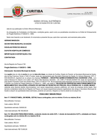 data de sua publicação no Diário Oficial do Município.
As obrigações da Contratada e do Município, condições gerais, assim como as penalidades encontram-se no Edital de Embasamento
do Pregão Eletrônico nº 036/2013 – SMS.
Nada mais havendo a ser declarado, foi encerrada a presente Ata que, após lida e aprovada, será assinada pelas partes.
ADRIANO MASSUDA
SECRETÁRIO MUNICIPAL DASAÚDE
DOUGLAS PEREZDE ARAÚJO
DUPATRI HOSPITALAR COMÉRCIO
IMPORTAÇÃO E EXPORTAÇÃO LTDA
CONTRATADA
Ata de Registro de Preços nº 08
Pregão Eletrônico n° 036/2013 – SMS.
Interessado: Secretaria Municipal da Saúde.
Aos quatro dias do mês de junho do ano de dois mil e treze, na cidade de Curitiba, Estado do Paraná, na Secretaria Municipal da Saúde,
sita na Rua Francisco Torres, nº 830, 9º andar, neste ato representada pelo Secretário Municipal da Saúde, Sr. Adriano Massuda, CPF nº
030.349.659-23, registram-se os preços da empresa FARMACE – INDÚSTRIA QUÍMICO-FARMACÊUTICA CEARENSE LTDA, com
sede à Rodovia Dr. Antonio Lirio Callon, s/nº, Bairro Sítio Barreiras, Barbalha – CE, CNPJ nº 06.628.333/0001-46, neste ato representado
pelo Senhor Fernando Cesar dos Santos Alves, CPF 413.492.617-34. Tal procedimento está embasado nos termos do Decreto Municipal nº
1.550/06 e do Edital de Pregão Eletrônico nº 036/2013 – SMS, cujo objeto é “SELEÇÃO DE PROPOSTAS PARAFORNECIMENTO DE
MEDICAMENTOS E SOLUÇÕES, ATRAVÉS DO SISTEMA DE REGISTRO DE PREÇOS, PELO PERÍODO DE 12 (DOZE) MESES” ,
referente ao(s) item(ns) abaixo discriminado(s), com seu(s) respectivo(s) preço(s) unitário(s), em nome da empresa acima citada. O(s)
item(ns) constante(s) nesta Ata de Registro de Preços com seu(s) respectivo(s) preço(s) registrado(s) não obriga a Secretaria Municipal da
Saúde a adquirir as quantidades totais estimadas, podendo ser parciais, integrais ou mesmo abster-se de adquiri-los.
ITENS COM 1º MENOR PREÇO
Item 17: PARACETAMOL, 200 MG/ML, GOTAS, frasco conta-gotas, com no mínimo 15 ml e no máximo 20 ml.
Marca/Modelo: Farmace
Valor unitário: R$ 0,38
Quantidade estimada: 500000,00
Valor total estimado: R$ 190.000,00
Item 18: SOLUÇÃO FISIOLÓGICANASAL, contendo cloreto de sódio 0,9% + cloreto de benzalcônio 0,01%, embalada em frasco
conta-gotas com no mínimo 20 e no máximo 30 ml.
Marca/Modelo: Farmace
Valor unitário: R$ 0,41
Quantidade estimada: 180000,00
Valor total estimado: R$ 73.800,00
DIÁRIO OFICIAL ELETRÔNICO
ATOS DO MUNICÍPIO DE CURITIBA
Nº104 - ANOII
CURITIBA, TERÇA-FEIRA, 4 DEJUNHODE2013
Página 13
 