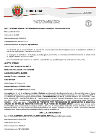 Item 7: DIPIRONA, 500MG/ML, GOTAS,embalado em frasco conta-gotas com no mínimo 10 ml.
Marca/Modelo: Farmace
Valor unitário: R$ 0,38
Quantidade estimada: 500000,00
Valor total estimado: R$ 190.000,00
Valor total estimado da empresa: R$ 453.800,00.
Fica declarado que os preços constantes da presente Ata, portanto registrados, são válidos pelo prazo de 12 (doze) meses, contados da
data de sua publicação no Diário Oficial do Município.
As obrigações da Contratada e do Município, condições gerais, assim como as penalidades encontram-se no Edital de Embasamento
do Pregão Eletrônico nº 036/2013 – SMS.
Nada mais havendo a ser declarado, foi encerrada a presente Ata que, após lida e aprovada, será assinada pelas partes.
ADRIANO MASSUDA
SECRETÁRIO MUNICIPAL DASAÚDE
FERNANDO CESAR DOS SANTOS ALVES
FARMACE INDÚSTRIAQUÍMICO-
FARMACÊUTICACEARENSE LTDA
CONTRATADA
Ata de Registro de Preços nº 09
Pregão Eletrônico n° 036/2013 – SMS.
Interessado: Secretaria Municipal da Saúde.
Aos quatro dias do mês de junho do ano de dois mil e treze, na cidade de Curitiba, Estado do Paraná, na Secretaria Municipal da Saúde,
sita na Rua Francisco Torres, nº 830, 9º andar, neste ato representada pelo Secretário Municipal da Saúde, Sr. Adriano Massuda, CPF nº
030.349.659-23, registram-se os preços da empresa GLAXOSMITHKLINE BRASIL LTDA, com sede à Estrada dos Bandeirantes-, 5560,
Bairro Jacarepagua– Cidade: Rio de Janeiro - RJ, CNPJ nº 33.247.743/0035-69, neste ato representada pelo Sr. Carlos Augusto Lançoni,
CPF 889.623.347-04. Tal procedimento está embasado nos termos do Decreto Municipal nº 1.550/06 e do Edital de Pregão Eletrônico nº
036/2013 – SMS, cujo objeto é “SELEÇÃO DE PROPOSTAS PARA FORNECIMENTO DE MEDICAMENTOS E SOLUÇÕES,
ATRAVÉS DO SISTEMA DE REGISTRO DE PREÇOS, PELO PERÍODO DE 12 (DOZE) MESES”, referente ao(s) item(ns) abaixo
discriminado(s), com seu(s) respectivo(s) preço(s) unitário(s), em nome da empresa acima citada. O(s) item(ns) constante(s) nesta Ata de
Registro de Preços com seu(s) respectivo(s) preço(s) registrado(s) não obriga a Secretaria Municipal da Saúde a adquirir as quantidades
totais estimadas, podendo ser parciais, integrais ou mesmo abster-se de adquiri-los.
ITENS COM 1º MENOR PREÇO
Item 9: BECLOMETASONA, DIPROPIONATO, 50 MCG/DOSE, TÓPICO,suspensão nasal aquosa.
Marca/Modelo: BECLOSOL/GSK
Valor unitário: R$ 17,50
Quantidade estimada: 60000,00
Valor total estimado: R$ 1.050.000,00
DIÁRIO OFICIAL ELETRÔNICO
ATOS DO MUNICÍPIO DE CURITIBA
Nº104 - ANOII
CURITIBA, TERÇA-FEIRA, 4 DEJUNHODE2013
Página 14
 