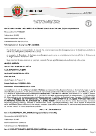 Item 46: AMOXICILINA+CLAVULANATO DE POTÁSSIO, 250MG/5 ML+62,5MG/5ML, pó para suspensão oral.
Marca/Modelo: CLAVULIN/GSK
Valor unitário: R$ 4,65
Quantidade estimada: 80000,00
Valor total estimado: R$ 372.000,00
Valor total estimado da empresa: R$ 1.422.000,00.
Fica declarado que os preços constantes da presente Ata, portanto registrados, são válidos pelo prazo de 12 (doze) meses, contados da
data de sua publicação no Diário Oficial do Município.
As obrigações da Contratada e do Município, condições gerais, assim como as penalidades encontram-se no Edital de Embasamento
do Pregão Eletrônico nº 036/2013 – SMS.
Nada mais havendo a ser declarado, foi encerrada a presente Ata que, após lida e aprovada, será assinada pelas partes.
ADRIANO MASSUDA
SECRETÁRIO MUNICIPAL DASAÚDE
CARLOS AUGUSTO LANÇONI
GLAXOSMITHKLINE BRASIL LTDA
CONTRATADA
Ata de Registro de Preços nº 10
Pregão Eletrônico n° 036/2013 – SMS.
Interessado: Secretaria Municipal da Saúde.
Aos quatro dias do mês de junho do ano de dois mil e treze, na cidade de Curitiba, Estado do Paraná, na Secretaria Municipal da Saúde,
sita na Rua Francisco Torres, nº 830, 9º andar, neste ato representada pelo Secretário Municipal da Saúde, Sr. Adriano Massuda, CPF nº
030.349.659-23, registram-se os preços da empresa LABORATORIO TEUTO BRASILEIRO S/A, com sede à VP7–D Módulo 11, Quadra
13, nº 600, Bairro Daia, Anápolis - GO, CNPJ nº 17.159.229/0001-76, neste ato representado pelo Sr. Agnaldo Basilio, CPF 604.929.969-
20. Tal procedimento está embasado nos termos do Decreto Municipal nº 1.550/06 e do Edital de Pregão Eletrônico nº 036/2013 – SMS,
cujo objeto é “SELEÇÃO DE PROPOSTAS PARA FORNECIMENTO DE MEDICAMENTOS E SOLUÇÕES, ATRAVÉS DO SISTEMA
DE REGISTRO DE PREÇOS, PELO PERÍODO DE 12 (DOZE) MESES”, referente ao(s) item(ns) abaixo discriminado(s), com seu(s)
respectivo(s) preço(s) unitário(s), em nome da empresa acima citada. O(s) item(ns) constante(s) nesta Ata de Registro de Preços com
seu(s) respectivo(s) preço(s) registrado(s) não obriga a Secretaria Municipal da Saúde a adquirir as quantidades totais estimadas, podendo
ser parciais, integrais ou mesmo abster-se de adquiri-los.
ITENS COM 1º MENOR PREÇO
Item 4: DEXAMETASONA, 0,1%, CREME,bisnaga contendo no mínimo 10g.
Marca/Modelo: GENERICO/TEUTO
Valor unitário: R$ 0,40
Quantidade estimada: 250000,00
Valor total estimado: R$ 100.000,00
Item 5: DEXCLORFENIRAMINA, 2MG/5ML, SOLUÇÃO ORAL,frasco com no mínimo 100ml + copo ou seringa dosadora.
DIÁRIO OFICIAL ELETRÔNICO
ATOS DO MUNICÍPIO DE CURITIBA
Nº104 - ANOII
CURITIBA, TERÇA-FEIRA, 4 DEJUNHODE2013
Página 15
 