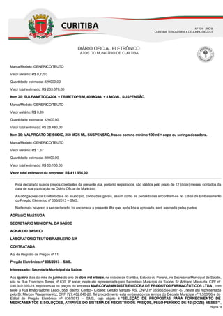 Marca/Modelo: GENERICO/TEUTO
Valor unitário: R$ 0,7293
Quantidade estimada: 320000,00
Valor total estimado: R$ 233.376,00
Item 20: SULFAMETOXAZOL + TRIMETOPRIM, 40 MG/ML + 8 MG/ML, SUSPENSÃO.
Marca/Modelo: GENERICO/TEUTO
Valor unitário: R$ 0,89
Quantidade estimada: 32000,00
Valor total estimado: R$ 28.480,00
Item 36: VALPROATO DE SÓDIO, 250 MG/5 ML, SUSPENSÃO, frasco com no mínimo 100 ml + copo ou seringa dosadora.
Marca/Modelo: GENERICO/TEUTO
Valor unitário: R$ 1,67
Quantidade estimada: 30000,00
Valor total estimado: R$ 50.100,00
Valor total estimado da empresa: R$ 411.956,00
Fica declarado que os preços constantes da presente Ata, portanto registrados, são válidos pelo prazo de 12 (doze) meses, contados da
data de sua publicação no Diário Oficial do Município.
As obrigações da Contratada e do Município, condições gerais, assim como as penalidades encontram-se no Edital de Embasamento
do Pregão Eletrônico nº 036/2013 – SMS.
Nada mais havendo a ser declarado, foi encerrada a presente Ata que, após lida e aprovada, será assinada pelas partes.
ADRIANO MASSUDA
SECRETÁRIO MUNICIPAL DASAÚDE
AGNALDO BASILIO
LABORATORIO TEUTO BRASILEIRO S/A
CONTRATADA
Ata de Registro de Preços nº 11
Pregão Eletrônico n° 036/2013 – SMS.
Interessado: Secretaria Municipal da Saúde.
Aos quatro dias do mês de junho do ano de dois mil e treze, na cidade de Curitiba, Estado do Paraná, na Secretaria Municipal da Saúde,
sita na Rua Francisco Torres, nº 830, 9º andar, neste ato representada pelo Secretário Municipal da Saúde, Sr. Adriano Massuda, CPF nº
030.349.659-23, registram-se os preços da empresa MARCOFARMADISTRIBUIDORADE PRODUTOS FARMACÊUTICOS LTDA , com
sede à Rua Irmão Gabriel Leão-, 568, Bairro: Centro– Cidade: Getúlio Vargas- RS, CNPJ nº 06.935.554/0001-67, neste ato representada
pelo Sr. Marcos Wavzenkievicz, CPF 727.402.640-20. Tal procedimento está embasado nos termos do Decreto Municipal nº 1.550/06 e do
Edital de Pregão Eletrônico nº 036/2013 – SMS, cujo objeto é “SELEÇÃO DE PROPOSTAS PARA FORNECIMENTO DE
MEDICAMENTOS E SOLUÇÕES, ATRAVÉS DO SISTEMA DE REGISTRO DE PREÇOS, PELO PERÍODO DE 12 (DOZE) MESES” ,
DIÁRIO OFICIAL ELETRÔNICO
ATOS DO MUNICÍPIO DE CURITIBA
Nº104 - ANOII
CURITIBA, TERÇA-FEIRA, 4 DEJUNHODE2013
Página 16
 