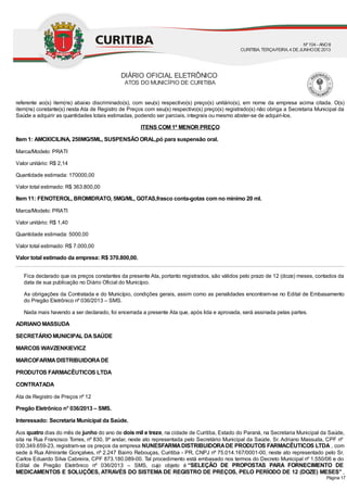 referente ao(s) item(ns) abaixo discriminado(s), com seu(s) respectivo(s) preço(s) unitário(s), em nome da empresa acima citada. O(s)
item(ns) constante(s) nesta Ata de Registro de Preços com seu(s) respectivo(s) preço(s) registrado(s) não obriga a Secretaria Municipal da
Saúde a adquirir as quantidades totais estimadas, podendo ser parciais, integrais ou mesmo abster-se de adquiri-los.
ITENS COM 1º MENOR PREÇO
Item 1: AMOXICILINA, 250MG/5ML, SUSPENSÃO ORAL,pó para suspensão oral.
Marca/Modelo: PRATI
Valor unitário: R$ 2,14
Quantidade estimada: 170000,00
Valor total estimado: R$ 363.800,00
Item 11: FENOTEROL, BROMIDRATO, 5MG/ML, GOTAS,frasco conta-gotas com no mínimo 20 ml.
Marca/Modelo: PRATI
Valor unitário: R$ 1,40
Quantidade estimada: 5000,00
Valor total estimado: R$ 7.000,00
Valor total estimado da empresa: R$ 370.800,00.
Fica declarado que os preços constantes da presente Ata, portanto registrados, são válidos pelo prazo de 12 (doze) meses, contados da
data de sua publicação no Diário Oficial do Município.
As obrigações da Contratada e do Município, condições gerais, assim como as penalidades encontram-se no Edital de Embasamento
do Pregão Eletrônico nº 036/2013 – SMS.
Nada mais havendo a ser declarado, foi encerrada a presente Ata que, após lida e aprovada, será assinada pelas partes.
ADRIANO MASSUDA
SECRETÁRIO MUNICIPAL DASAÚDE
MARCOS WAVZENKIEVICZ
MARCOFARMADISTRIBUIDORADE
PRODUTOS FARMACÊUTICOS LTDA
CONTRATADA
Ata de Registro de Preços nº 12
Pregão Eletrônico n° 036/2013 – SMS.
Interessado: Secretaria Municipal da Saúde.
Aos quatro dias do mês de junho do ano de dois mil e treze, na cidade de Curitiba, Estado do Paraná, na Secretaria Municipal da Saúde,
sita na Rua Francisco Torres, nº 830, 9º andar, neste ato representada pelo Secretário Municipal da Saúde, Sr. Adriano Massuda, CPF nº
030.349.659-23, registram-se os preços da empresa NUNESFARMADISTRIBUIDORADE PRODUTOS FARMACÊUTICOS LTDA , com
sede à Rua Almirante Gonçalves, nº 2.247 Bairro Rebouças, Curitiba - PR, CNPJ nº 75.014.167/0001-00, neste ato representado pelo Sr.
Carlos Eduardo Silva Cabreira, CPF 873.180.089-00. Tal procedimento está embasado nos termos do Decreto Municipal nº 1.550/06 e do
Edital de Pregão Eletrônico nº 036/2013 – SMS, cujo objeto é “SELEÇÃO DE PROPOSTAS PARA FORNECIMENTO DE
MEDICAMENTOS E SOLUÇÕES, ATRAVÉS DO SISTEMA DE REGISTRO DE PREÇOS, PELO PERÍODO DE 12 (DOZE) MESES” ,
DIÁRIO OFICIAL ELETRÔNICO
ATOS DO MUNICÍPIO DE CURITIBA
Nº104 - ANOII
CURITIBA, TERÇA-FEIRA, 4 DEJUNHODE2013
Página 17
 