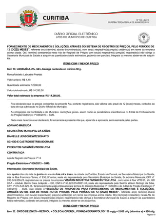 Municipal nº 1.550/06 e do Edital de Pregão Eletrônico nº 036/2013 – SMS, cujo objeto é “SELEÇÃO DE PROPOSTAS PARA
FORNECIMENTO DE MEDICAMENTOS E SOLUÇÕES, ATRAVÉS DO SISTEMADE REGISTRO DE PREÇOS, PELO PERÍODO DE
12 (DOZE) MESES”, referente ao(s) item(ns) abaixo discriminado(s), com seu(s) respectivo(s) preço(s) unitário(s), em nome da empresa
acima citada. O(s) item(ns) constante(s) nesta Ata de Registro de Preços com seu(s) respectivo(s) preço(s) registrado(s) não obriga a
Secretaria Municipal da Saúde a adquirir as quantidades totais estimadas, podendo ser parciais, integrais ou mesmo abster-se de adquiri-
los.
ITENS COM 1º MENOR PREÇO
Item 13: LIDOCAÍNA, 2%, GEL,bisnaga contendo no mínimo 30 g.
Marca/Modelo: Labcaína-Pharlab
Valor unitário: R$ 1,19
Quantidade estimada: 12000,00
Valor total estimado: R$ 14.280,00
Valor total estimado da empresa: R$ 14.280,00.
Fica declarado que os preços constantes da presente Ata, portanto registrados, são válidos pelo prazo de 12 (doze) meses, contados da
data de sua publicação no Diário Oficial do Município.
As obrigações da Contratada e do Município, condições gerais, assim como as penalidades encontram-se no Edital de Embasamento
do Pregão Eletrônico nº 036/2013 – SMS.
Nada mais havendo a ser declarado, foi encerrada a presente Ata que, após lida e aprovada, será assinada pelas partes.
ADRIANO MASSUDA
SECRETÁRIO MUNICIPAL DASAÚDE
DANIELLE JENSCHEWITZBONATO
SCHEID E CASTRO DISTRIBUIDORADE
PRODUTOS FARMACÊUTICOS LTDA
CONTRATADA
Ata de Registro de Preços nº 14
Pregão Eletrônico n° 036/2013 – SMS.
Interessado: Secretaria Municipal da Saúde.
Aos quatro dias do mês de junho do ano de dois mil e treze, na cidade de Curitiba, Estado do Paraná, na Secretaria Municipal da Saúde,
sita na Rua Francisco Torres, nº 830, 9º andar, neste ato representada pelo Secretário Municipal da Saúde, Sr. Adriano Massuda, CPF nº
030.349.659-23, registram-se os preços da empresa VITAPAN INDÚSTRIA FARMACÊUTICA LTDA , com sede à Rua VPR 01, s/n, QD
02-A – módulo, Bairro Daia, Anápolis – GO, CNPJ nº 30.222.814/0001-31, neste ato representada pelo Senhor Wilson Rodrigo da Silva,
CPF nº 014.543.929-16. Tal procedimento está embasado nos termos do Decreto Municipal nº 1.550/06 e do Edital de Pregão Eletrônico nº
036/2013 – SMS, cujo objeto é “SELEÇÃO DE PROPOSTAS PARA FORNECIMENTO DE MEDICAMENTOS E SOLUÇÕES,
ATRAVÉS DO SISTEMA DE REGISTRO DE PREÇOS, PELO PERÍODO DE 12 (DOZE) MESES”, referente ao(s) item(ns) abaixo
discriminado(s), com seu(s) respectivo(s) preço(s) unitário(s), em nome da empresa acima citada. O(s) item(ns) constante(s) nesta Ata de
Registro de Preços com seu(s) respectivo(s) preço(s) registrado(s) não obriga a Secretaria Municipal da Saúde a adquirir as quantidades
totais estimadas, podendo ser parciais, integrais ou mesmo abster-se de adquiri-los.
ITENS COM 1º MENOR PREÇO
Item 32: ÓXIDO DE ZINCO + RETINOL + COLECALCIFEROL, POMADADERMATOLÓG 150 mg/g + 5.000 ui/g (vitamina a) + 900 ui/g
DIÁRIO OFICIAL ELETRÔNICO
ATOS DO MUNICÍPIO DE CURITIBA
Nº104 - ANOII
CURITIBA, TERÇA-FEIRA, 4 DEJUNHODE2013
Página 19
 