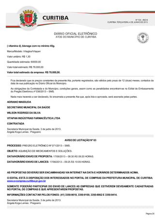 ( vitamina d), bisnaga com no mínimo 45g.
Marca/Modelo: Vitaglos/Vitapan
Valor unitário: R$ 1,30
Quantidade estimada: 60000,00
Valor total estimado: R$ 78.000,00
Valor total estimado da empresa: R$ 78.000,00.
Fica declarado que os preços constantes da presente Ata, portanto registrados, são válidos pelo prazo de 12 (doze) meses, contados da
data de sua publicação no Diário Oficial do Município.
As obrigações da Contratada e do Município, condições gerais, assim como as penalidades encontram-se no Edital de Embasamento
do Pregão Eletrônico nº 036/2013 – SMS.
Nada mais havendo a ser declarado, foi encerrada a presente Ata que, após lida e aprovada, será assinada pelas partes.
ADRIANO MASSUDA
SECRETÁRIO MUNICIPAL DASAÚDE
WILSON RODRIGO DASILVA
VITAPAN INDÚSTRIAS FARMACÊUTICALTDA
CONTRATADA
Secretaria Municipal da Saúde, 3 de junho de 2013.
Angela Koga Lemes : Pregoeiro
AVISO DE LICITAÇÃO Nº 63
PROCESSO: PREGÃO ELETRÔNICO Nº 071/2013 – SMS.
OBJETO: AQUISIÇÃO DE MEDICAMENTOS E SOLUÇÕES.
DATA/HORÁRIO ENVIO DE PROPOSTA: 17/06/2013 – 08:30 ÀS 09:20 HORAS.
DATA/HORÁRIO ENVIO DE LANCES: 17/06/2013 – 09:25 ÀS 10:05 HORAS.
AS PROPOSTAS DEVERÃO SER ENCAMINHADAS VIAINTERNET NADATAE HORÁRIOS DETERMINADOS ACIMA.
O EDITAL ESTÁ À DISPOSIÇÃO DOS INTERESSADOS NO PORTAL DE COMPRAS DAPREFEITURAMUNICIPAL DE CURITIBA:
www.e-compras.curitiba.pr.gov.br
SOMENTE PODERÃO PARTICIPAR DO ENVIO DE LANCES AS EMPRESAS QUE ESTIVEREM DEVIDAMENTE CADASTRADAS
NO PORTAL DE COMPRAS E QUE APRESENTAREM PROPOSTAS.
INFORMAÇÕES CONTACTAR PELOS FONES: (41) 3350-9018, 3350-9100, 3350-9062 E 3350-9414.
Secretaria Municipal da Saúde, 3 de junho de 2013.
Angela Koga Lemes : Pregoeiro
DIÁRIO OFICIAL ELETRÔNICO
ATOS DO MUNICÍPIO DE CURITIBA
Nº104 - ANOII
CURITIBA, TERÇA-FEIRA, 4 DEJUNHODE2013
Página 20
 