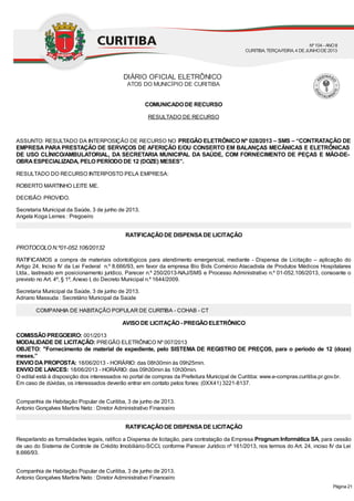 COMUNICADO DE RECURSO
RESULTADO DE RECURSO
ASSUNTO: RESULTADO DA INTERPOSIÇÃO DE RECURSO NO PREGÃO ELETRÔNICO Nº 028/2013 – SMS – “CONTRATAÇÃO DE
EMPRESA PARA PRESTAÇÃO DE SERVIÇOS DE AFERIÇÃO E/OU CONSERTO EM BALANÇAS MECÂNICAS E ELETRÔNICAS
DE USO CLÍNICO/AMBULATORIAL, DA SECRETARIA MUNICIPAL DA SAÚDE, COM FORNECIMENTO DE PEÇAS E MÃO-DE-
OBRAESPECIALIZADA, PELO PERÍODO DE 12 (DOZE) MESES”.
RESULTADO DO RECURSO INTERPOSTO PELA EMPRESA:
ROBERTO MARTINHO LEITE ME.
DECISÃO: PROVIDO.
Secretaria Municipal da Saúde, 3 de junho de 2013.
Angela Koga Lemes : Pregoeiro
RATIFICAÇÃO DE DISPENSADE LICITAÇÃO
PROTOCOLO N.º01-052.106/20132
RATIFICAMOS a compra de materiais odontológicos para atendimento emergencial, mediante - Dispensa de Licitação – aplicação do
Artigo 24, Inciso IV da Lei Federal n.º 8.666/93, em favor da empresa Bio Bids Comércio Atacadista de Produtos Médicos Hospitalares
Ltda., lastreado em posicionamento jurídico, Parecer n.º 250/2013-NAJ/SMS e Processo Administrativo n.º 01-052.106/2013, consoante o
previsto no Art. 4º, § 1º, Anexo I, do Decreto Municipal n.º 1644/2009.
Secretaria Municipal da Saúde, 3 de junho de 2013.
Adriano Massuda : Secretário Municipal da Saúde
COMPANHIA DE HABITAÇÃO POPULAR DE CURITIBA - COHAB - CT
AVISO DE LICITAÇÃO - PREGÃO ELETRÔNICO
COMISSÃO PREGOEIRO: 001/2013
MODALIDADE DE LICITAÇÃO: PREGÃO ELETRÔNICO Nº 007/2013
OBJETO: "Fornecimento de material de expediente, pelo SISTEMA DE REGISTRO DE PREÇOS, para o período de 12 (doze)
meses.”
ENVIO DAPROPOSTA: 18/06/2013 - HORÁRIO: das 08h30min às 09h25min.
ENVIO DE LANCES: 18/06/2013 - HORÁRIO: das 09h30min às 10h30min.
O edital está à disposição dos interessados no portal de compras da Prefeitura Municipal de Curitiba: www.e-compras.curitiba.pr.gov.br.
Em caso de dúvidas, os interessados deverão entrar em contato pelos fones: (0XX41) 3221-8137.
Companhia de Habitação Popular de Curitiba, 3 de junho de 2013.
Antonio Gonçalves Martins Neto : Diretor Administrativo Financeiro
RATIFICAÇÃO DE DISPENSADE LICITAÇÃO
Respeitando as formalidades legais, ratifico a Dispensa de licitação, para contratação da Empresa Prognum Informática SA, para cessão
de uso do Sistema de Controle de Crédito Imobiliário-SCCI, conforme Parecer Jurídico nº 161/2013, nos termos do Art. 24, inciso IV da Lei
8.666/93.
Companhia de Habitação Popular de Curitiba, 3 de junho de 2013.
Antonio Gonçalves Martins Neto : Diretor Administrativo Financeiro
DIÁRIO OFICIAL ELETRÔNICO
ATOS DO MUNICÍPIO DE CURITIBA
Nº104 - ANOII
CURITIBA, TERÇA-FEIRA, 4 DEJUNHODE2013
Página 21
 